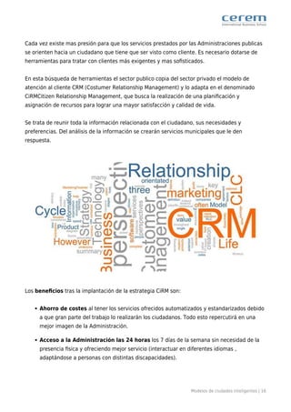 Modelos de ciudades inteligentes | 16
Cada vez existe mas presión para que los servicios prestados por las Administraciones publicas
se orienten hacia un ciudadano que tiene que ser visto como cliente. Es necesario dotarse de
herramientas para tratar con clientes más exigentes y mas soﬁsticados.
En esta búsqueda de herramientas el sector publico copia del sector privado el modelo de
atención al cliente CRM (Costumer Relationship Management) y lo adapta en el denominado
CiRMCitizen Relationship Management, que busca la realización de una planiﬁcación y
asignación de recursos para lograr una mayor satisfacción y calidad de vida.
Se trata de reunir toda la información relacionada con el ciudadano, sus necesidades y
preferencias. Del análisis de la información se crearán servicios municipales que le den
respuesta.
Los beneﬁcios tras la implantación de la estrategia CiRM son:
Ahorro de costes al tener los servicios ofrecidos automatizados y estandarizados debido
a que gran parte del trabajo lo realizarán los ciudadanos. Todo esto repercutirá en una
mejor imagen de la Administración.
Acceso a la Administración las 24 horas los 7 días de la semana sin necesidad de la
presencia ﬁsica y ofreciendo mejor servicio (interactuar en diferentes idiomas ,
adaptándose a personas con distintas discapacidades).
 