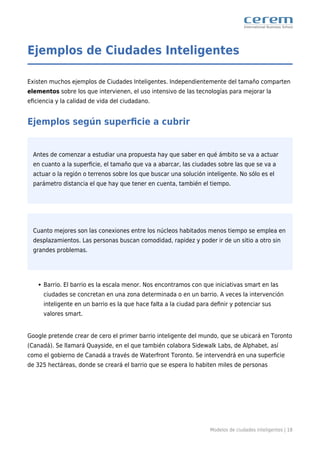 Modelos de ciudades inteligentes | 18
Ejemplos de Ciudades Inteligentes
Existen muchos ejemplos de Ciudades Inteligentes. Independientemente del tamaño comparten
elementos sobre los que intervienen, el uso intensivo de las tecnologías para mejorar la
eﬁciencia y la calidad de vida del ciudadano.
Ejemplos según superﬁcie a cubrir
Antes de comenzar a estudiar una propuesta hay que saber en qué ámbito se va a actuar
en cuanto a la superﬁcie, el tamaño que va a abarcar, las ciudades sobre las que se va a
actuar o la región o terrenos sobre los que buscar una solución inteligente. No sólo es el
parámetro distancia el que hay que tener en cuenta, también el tiempo.
Cuanto mejores son las conexiones entre los núcleos habitados menos tiempo se emplea en
desplazamientos. Las personas buscan comodidad, rapidez y poder ir de un sitio a otro sin
grandes problemas.
Barrio. El barrio es la escala menor. Nos encontramos con que iniciativas smart en las
ciudades se concretan en una zona determinada o en un barrio. A veces la intervención
inteligente en un barrio es la que hace falta a la ciudad para deﬁnir y potenciar sus
valores smart.
Google pretende crear de cero el primer barrio inteligente del mundo, que se ubicará en Toronto
(Canadá). Se llamará Quayside, en el que también colabora Sidewalk Labs, de Alphabet, así
como el gobierno de Canadá a través de Waterfront Toronto. Se intervendrá en una superﬁcie
de 325 hectáreas, donde se creará el barrio que se espera lo habiten miles de personas
 