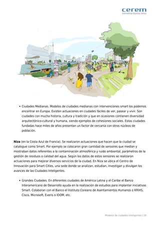 Modelos de ciudades inteligentes | 19
Ciudades Medianas. Modelos de ciudades medianas con intervenciones smart los podemos
encontrar en Europa. Existen actuaciones en ciudades fáciles de ver, pasear y vivir. Son
ciudades con mucha historia, cultura y tradición y que en ocasiones contienen diversidad
arquitectónico-cultural y humana, siendo ejemplos de cohesiones sociales. Estas ciudades
fundadas hace miles de años presentan un factor de cercanía con otros núcleos de
población.
Niza (en la Costa Azul de Francia). Se realizaron actuaciones que hacen que la ciudad se
catalogue como Smart. Por ejemplo se colocaron gran cantidad de sensores que medían y
mostraban datos referentes a la contaminación atmosférica y ruido ambiental, parámetros de la
gestión de residuos o calidad del agua. Según los datos de estos sensores se realizaron
actuaciones para mejorar diversos servicios de la ciudad. En Niza se ubica el Centro de
Innovación para Smart Cities, una sede donde se analizan, estudian, investigan y divulgan los
avances de las Ciudades Inteligentes.
Grandes Ciudades. En diferentes ciudades de América Latina y el Caribe el Banco
Interamericano de Desarrollo ayuda en la realización de estudios para implantar iniciativas
Smart. Colaboran con el Banco el Instituto Coreano de Asentamientos Humanos o KRIHS,
Cisco, Microsoft, Everis o IDOM, etc.
 