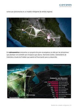 Modelos de ciudades inteligentes | 21
luchar por posicionarse en un modelo inteligente de ámbito regional.
En Latinoamérica conocemos un proyecto de gran envergadura no sólo por las actuaciones
que plantean sino también por el espacio que abarca. Diamante Caribe y Santanderes de
Colombia a través de Findeter que aporta la ﬁnanciación para su desarrollo.
 