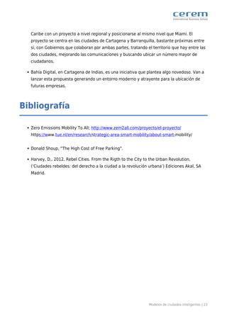 Modelos de ciudades inteligentes | 23
Caribe con un proyecto a nivel regional y posicionarse al mismo nivel que Miami. El
proyecto se centra en las ciudades de Cartagena y Barranquilla, bastante próximas entre
sí, con Gobiernos que colaboran por ambas partes, tratando el territorio que hay entre las
dos ciudades, mejorando las comunicaciones y buscando ubicar un número mayor de
ciudadanos.
Bahía Digital, en Cartagena de Indias, es una iniciativa que plantea algo novedoso. Van a
lanzar esta propuesta generando un entorno moderno y atrayente para la ubicación de
futuras empresas.
Bibliografía
Zero Emissions Mobility To All; http://www.zem2all.com/proyecto/el-proyecto/
https://www.tue.nl/en/research/strategic-area-smart-mobility/about-smart-mobility/
Donald Shoup, “The High Cost of Free Parking”.
Harvey, D., 2012, Rebel Cities. From the Rigth to the City to the Urban Revolution,
(‘Ciudades rebeldes: del derecho a la ciudad a la revolución urbana’) Ediciones Akal, SA
Madrid.
 