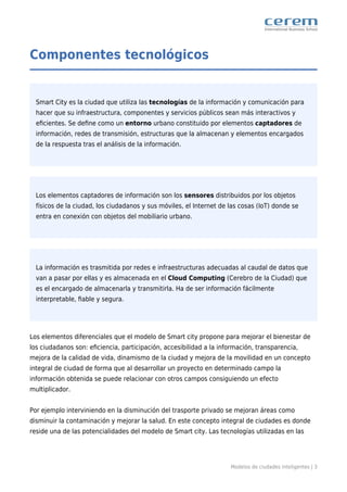 Modelos de ciudades inteligentes | 3
Componentes tecnológicos
Smart City es la ciudad que utiliza las tecnologías de la información y comunicación para
hacer que su infraestructura, componentes y servicios públicos sean más interactivos y
eﬁcientes. Se deﬁne como un entorno urbano constituido por elementos captadores de
información, redes de transmisión, estructuras que la almacenan y elementos encargados
de la respuesta tras el análisis de la información.
Los elementos captadores de información son los sensores distribuidos por los objetos
físicos de la ciudad, los ciudadanos y sus móviles, el Internet de las cosas (IoT) donde se
entra en conexión con objetos del mobiliario urbano.
La información es trasmitida por redes e infraestructuras adecuadas al caudal de datos que
van a pasar por ellas y es almacenada en el Cloud Computing (Cerebro de la Ciudad) que
es el encargado de almacenarla y transmitirla. Ha de ser información fácilmente
interpretable, ﬁable y segura.
Los elementos diferenciales que el modelo de Smart city propone para mejorar el bienestar de
los ciudadanos son: eﬁciencia, participación, accesibilidad a la información, transparencia,
mejora de la calidad de vida, dinamismo de la ciudad y mejora de la movilidad en un concepto
integral de ciudad de forma que al desarrollar un proyecto en determinado campo la
información obtenida se puede relacionar con otros campos consiguiendo un efecto
multiplicador.
Por ejemplo interviniendo en la disminución del trasporte privado se mejoran áreas como
disminuir la contaminación y mejorar la salud. En este concepto integral de ciudades es donde
reside una de las potencialidades del modelo de Smart city. Las tecnologías utilizadas en las
 