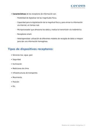 Modelos de ciudades inteligentes | 5
Características de los receptores de información son:
Posibilidad de digitalizar de las magnitudes física.
Capacidad para la digitalización de la magnitud física y para enviar la información
vía Internet, en tiempo real.
Microprocesador que almacena los datos y realiza la transmisión vía inalámbrica.
Receptores smart.
Heterogeneidad: utilización de diferentes modelos de recogida de datos a integrar
para dar una información homogénea.
Tipos de dispositivos receptores:
Servicios (luz, agua, gas)
Seguridad
Iluminación
Mediciones de clima
Infraestructuras de transportes
Movimiento
Posición
Etc.
 