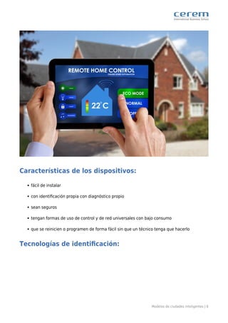 Modelos de ciudades inteligentes | 6
Características de los dispositivos:
fácil de instalar
con identiﬁcación propia con diagnóstico propio
sean seguros
tengan formas de uso de control y de red universales con bajo consumo
que se reinicien o programen de forma fácil sin que un técnico tenga que hacerlo
Tecnologías de identiﬁcación:
 