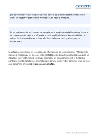 Modelos de ciudades inteligentes | 8
por los sensores y lograr una generación de datos a los que el ciudadano pueda acceder
desde un dispositivo para obtener información útil, ﬁable e inmediata.
Es necesario cambiar las ciudades para adaptarlas al modelo de ciudad inteligente donde la
tecnología permita mejorar la eﬁciencia, la participación ciudadana, la sostenibilidad y la
calidad de vida basándose en el desarrollo de modelos que han logrado avances e
innovaciones.
La utilización intensiva de las tecnologías de información y las comunicaciones (TICs) permite
mejorar la eﬁciencia de los procesos implementados en las ciudades inteligentes basada en un
modelo de innovación, mejora continua e Internet de las cosas (loT, Internet of things) que
plantea un mundo digital donde Internet deja de ser una simple red de contactos entre personas
para convertirse en una red de conexión de objetos.
 