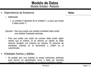 Dependencia de Existencia Definición La entidad X depende de la entidad Y, si para que exista X debe existir Y. Ejemplo : Para que exista una entidad  Vendedor  debe existir   una entidad  Empleado  asociada. Para que exista una orden de compra debe existir algún cliente que la ordena. Si se elimina un cliente se debe eliminar también sus órdenes de compra. El conjunto de entidades  Clientes  es el dominante y  Orden  es el subordinado. Entidades fuertes y débiles Es posible que una entidad no tenga suficientes atributos para formar un identificador único y deba ser formado usando la relación. Entidades así se llaman entidades débiles. Modelo de Datos Modelo Entidad - Relación Notas  