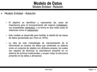 Modelo Entidad - Relación El objetivo es identificar y representar las cosas de importancia para el funcionamiento del negocio ( entidades ), sus propiedades ( atributos ), y la forma en que estas cosas se relacionan entre sí ( relaciones ). Este modelo se desarrolló para facilitar el  diseño  de las bases de datos (presentado por Chen en 1976). La idea de esta metodología de representación de la información es mostrar los datos que contendrá un sistema como un conjunto de objetos con atributos propios, los cuales son capaces de disminuir la redundancia presente en un sistema de archivos tradicionales y ocupar mejor la estructura presente en los datos a almacenar. Modelo de Datos Modelo Entidad - Relación 