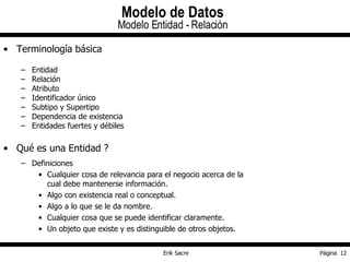 Terminología básica Entidad Relación Atributo Identificador único Subtipo y Supertipo Dependencia de existencia Entidades fuertes y débiles Qué es una Entidad ? Definiciones Cualquier cosa de relevancia para el negocio acerca de la cual debe mantenerse información. Algo con existencia real o conceptual. Algo a lo que se le da nombre. Cualquier cosa que se puede identificar claramente. Un objeto que existe y es distinguible de otros objetos. Modelo de Datos Modelo Entidad - Relación 