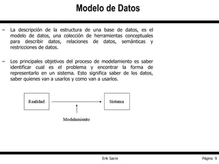 La descripción de la estructura de una base de datos, es el modelo de datos, una colección de herramientas conceptuales para describir datos, relaciones de datos, semánticas y restricciones de datos. Los principales objetivos del proceso de modelamiento es saber identificar cual es el problema y encontrar la forma de representarlo en un sistema. Esto significa saber de los datos, saber quienes van a usarlos y como van a usarlos. Modelo de Datos 
