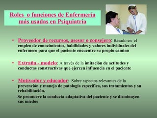 Roles  o funciones de Enfermería más usadas en Psiquiatría Proveedor de recursos, asesor o consejero :  Basado en  el  empleo de conocimientos, habilidades y valores individuales del enfermero   para que el paciente encuentre su propio camino Extraña - modelo :  A través de la  imitación de actitudes y conductas constructivas que ejercen influencia en el paciente   Motivador y educador :  Sobre aspectos relevantes de la  prevención y manejo de patología específica, sus tratamientos y su rehabilitación. Se promueve la conducta adaptativa del paciente y se disminuyen sus miedos  