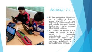 MODELO 1-1
 Es frecuentemente contrastada
con la política de "traer tu
propio dispositivo" , la cual
requiere que el alumnado utilice
sus propios portátiles, móviles
inteligentes u otros aparatos
electrónicos en clase.
 En cambio, el modelo 1 a 1
ofrece los beneficios de un
acceso igualitario,
estandarizado, de fácil
actualización, además de la
capacidad de controlar el
progreso estudiantil y el
comportamiento en línea.
 