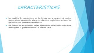 CARACTERISTICAS
 Los modelos de equipamiento son las formas que se proveerá de equipo
computacional o multimedia a las aulas educativas, según los recursos con los
que se cuente o las necesidades del grupo.
 Los modelos de equipamiento varían dependiendo de las condiciones de la
tecnología en la que se encuentren las aulas de clase.
 