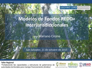 Modelos de Fondos REDD+
Interjurisdiccionales
por Mariano Cirone
San Salvador, 21 de octubre de 2015
Taller Regional
“Fortaleciendo las capacidades y estructuras de gobernanza de
autoridades territoriales para manejar financiamiento climático”
 