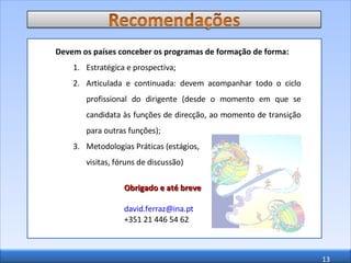 Devem os países conceber os programas de formação de forma: Estratégica e prospectiva; Articulada e continuada: devem acompanhar todo o ciclo profissional do dirigente (desde o momento em que se candidata às funções de direcção, ao momento de transição para outras funções); Metodologias Práticas (estágios,  visitas, fóruns de discussão) Obrigado e até breve [email_address]   +351 21 446 54 62 