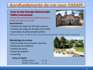 Curso de Alta Direcção Administração Pública Internacional  Escola Ibero-Americana de Administração e  Políticas Públicas do CLAD Destinatários: Titulares de cargos de direcção superior,  Titulares de cargos de direcção intermédia  Licenciados da administração pública  América Latina, de África (de expressão portuguesa), Timor-Leste e Espanha. Metodologia de ensino: Apresentação dos principais conceitos; Realização de trabalhos; Estudos de casos; Visitas de trabalho; e-learning Bolsas 2ª edição: América Latina  ->  15 PALOP e Timor-leste  ->  6 