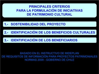 PRINCIPALES CRITERIOS
        PARA LA FORMULACIÓN DE INICIATIVAS
             DE PATRIMONIO CULTURAL

 1.- SOSTENIBILIDAD DEL PROYECTO

 2.- IDENTIFICACIÓN DE LOS BENEFICIOS CULTURALES

 3.- IDENTIFICACIÓN DE LOS BENEFICIARIOS


           BASADO EN EL INSTRUCTIVO DE MIDEPLAN
DE REQUISITOS DE INFORMACIÓN PARA PROYECTOS PATRIMONIALES
              NORMAS 2009 - GOBIERNO DE CHILE
 