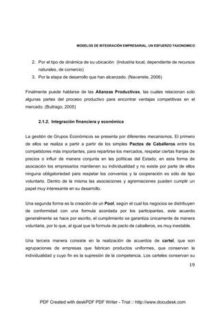 MODELOS DE INTEGRACIÓN EMPRESARIAL, UN ESFUERZO TAXONOMICO
19
2. Por el tipo de dinámica de su ubicación (Industria local, dependiente de recursos
naturales, de comercio)
3. Por la etapa de desarrollo que han alcanzado. (Navarrete, 2006)
Finalmente puede hablarse de las Alianzas Productivas, las cuales relacionan solo
algunas partes del proceso productivo para encontrar ventajas competitivas en el
mercado. (Buitrago, 2005)
2.1.2. Integración financiera y económica
La gestión de Grupos Económicos se presenta por diferentes mecanismos. El primero
de ellos se realiza a partir a partir de los simples Pactos de Caballeros entre los
competidores más importantes, para repartirse los mercados, respetar ciertas franjas de
precios o influir de manera conjunta en las políticas del Estado, en esta forma de
asociación los empresarios mantienen su individualidad y no existe por parte de ellos
ninguna obligatoriedad para respetar los convenios y la cooperación es sólo de tipo
voluntario. Dentro de la misma las asociaciones y agremiaciones pueden cumplir un
papel muy interesante en su desarrollo.
Una segunda forma es la creación de un Pool, según el cual los negocios se distribuyen
de conformidad con una formula acordada por los participantes, este acuerdo
generalmente se hace por escrito, el cumplimiento se garantiza únicamente de manera
voluntaria, por lo que, al igual que la formula de pacto de caballeros, es muy inestable.
Una tercera manera consiste en la realización de acuerdos de cartel, que son
agrupaciones de empresas que fabrican productos uniformes, que conservan la
individualidad y cuyo fin es la supresión de la competencia. Los carteles conservan su
PDF Created with deskPDF PDF Writer - Trial :: http://www.docudesk.com
 