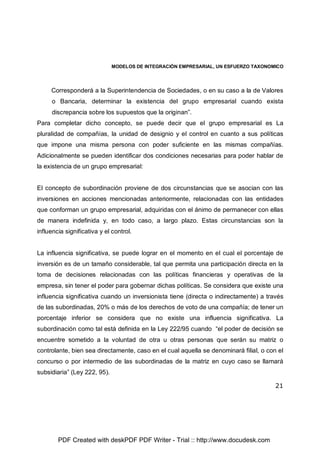 MODELOS DE INTEGRACIÓN EMPRESARIAL, UN ESFUERZO TAXONOMICO
21
Corresponderá a la Superintendencia de Sociedades, o en su caso a la de Valores
o Bancaria, determinar la existencia del grupo empresarial cuando exista
discrepancia sobre los supuestos que la originan”.
Para completar dicho concepto, se puede decir que el grupo empresarial es La
pluralidad de compañías, la unidad de designio y el control en cuanto a sus políticas
que impone una misma persona con poder suficiente en las mismas compañías.
Adicionalmente se pueden identificar dos condiciones necesarias para poder hablar de
la existencia de un grupo empresarial:
El concepto de subordinación proviene de dos circunstancias que se asocian con las
inversiones en acciones mencionadas anteriormente, relacionadas con las entidades
que conforman un grupo empresarial, adquiridas con el ánimo de permanecer con ellas
de manera indefinida y, en todo caso, a largo plazo. Estas circunstancias son la
influencia significativa y el control.
La influencia significativa, se puede lograr en el momento en el cual el porcentaje de
inversión es de un tamaño considerable, tal que permita una participación directa en la
toma de decisiones relacionadas con las políticas financieras y operativas de la
empresa, sin tener el poder para gobernar dichas políticas. Se considera que existe una
influencia significativa cuando un inversionista tiene (directa o indirectamente) a través
de las subordinadas, 20% o más de los derechos de voto de una compañía; de tener un
porcentaje inferior se considera que no existe una influencia significativa. La
subordinación como tal está definida en la Ley 222/95 cuando “el poder de decisión se
encuentre sometido a la voluntad de otra u otras personas que serán su matriz o
controlante, bien sea directamente, caso en el cual aquella se denominará filial, o con el
concurso o por intermedio de las subordinadas de la matriz en cuyo caso se llamará
subsidiaria” (Ley 222, 95).
PDF Created with deskPDF PDF Writer - Trial :: http://www.docudesk.com
 