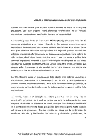 MODELOS DE INTEGRACIÓN EMPRESARIAL, UN ESFUERZO TAXONOMICO
6
volumen sea considerable para soportar aquellos insumos recibidos de la empresa
proveedora. Este autor propone cuatro elementos determinantes de las ventajas
competitivas, relacionados en su difundido diamante de competitividad.
En diferentes países, Porter en sus estudios Monitor (1994) promueve la utilización de
esquemas productivos y de trabajo integrado en los sectores económicos, como
herramientas indispensables para alcanzar ventajas competitivas. Éste estudio fue la
base para adelantar posteriores investigaciones que originaron políticas que incluían
prácticas empresariales fundamentadas en las cadenas productivas. En la cadena de
valor genérica, el autor hace referencia a éste término como una forma de análisis de la
actividad empresarial, mediante la cual se descompone una empresa en sus partes
constitutivas, buscando identificar fuentes de ventaja competitiva en las actividades que
generan valor. Lo anterior permite concluir que en cada empresa, que integra una
cadena productiva, están inmersas las cadenas de valor.
En 1995, Bejarano realiza un estudio acerca de la relación entre cadenas productivas y
competitividad, en el cual se hace una descripción del concepto de cadena productiva y
aquellos términos relacionados con ella. Éste autor ve en las cadenas productivas, la
mejor forma de aprehender los elementos del sistema pertinentes para el análisis de la
competitividad.
Así mismo, relacionó el concepto de cadena productiva con un campo de la
organización económica, en el cual se genera una serie de eslabonamientos entre
conjuntos de unidades de producción, los cuales participan tanto en la producción como
en la distribución del producto desde que aparece como materia prima, hasta que sale
del campo o es consumido. En ésta medida, se afirma que la combinación de
relaciones verticales y horizontales, las alianzas y rivalidades profesionales, la
PDF Created with deskPDF PDF Writer - Trial :: http://www.docudesk.com
 