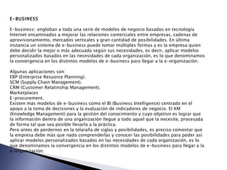 E-BUSINESS   E-business :  engloban a toda una serie de modelos de negocio basados en tecnología Internet encaminados a mejorar las relaciones comerciales entre empresas, cadenas de aprovisionamiento, mercados verticales y gran cantidad de posibilidades. En última instancia un sistema de e-business puede tomar múltiples formas y es la empresa quien debe decidir la mejor o más adecuada según sus necesidades, es decir, aplicar modelos personalizados basados en las necesidades de cada organización, es lo que denominamos la convergencia en los distintos modelos de e-business para llegar a la e-organización.    Algunas aplicaciones son: ERP (Enterprise Resuorce Planning).  SCM (Supply Chain Management).  CRM (Customer Relatinship Management).  Marketplaces  E-procurement.  Existen más modelos de e-business como el BI (Business Intelligence) centrado en el apoyo a la toma de decisiones y la evaluación de indicadores de negocio. El KM (Knowledge Management) para la gestión del conocimiento y cuyo objetivo es lograr que la información dentro de una organización llegue a todo aquel que la necesite, procesada de forma tal que sea posible llevarla a la práctica.  Pero antes de perdernos en la telaraña de siglas y posibilidades, es preciso comentar que la empresa debe más que nada comprenderlas y conocer las posibilidades para poder así aplicar modelos personalizados basados en las necesidades de cada organización, es lo que denominamos la convergencia en los distintos modelos de e-business para llegar a la e-organización.   