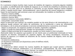 ECOMMERCE El e-commerce origina muchos tipos nuevos de modelos de negocio y reinventa algunos modelos ya usados. La identificación del modelo de negocios es un intento de simplificar la dinámica de los negocios en la web, pero no es absoluta ni suficiente, ya que muchos negocios tienen modelos mixtos, y queda mucho lugar -afortunadamente- para la aparición de nuevas categorías o modelos:  Según los participantes que convocan y que son convocados, los modelos se clasifican en:  empresa-empresa (B2B),  empresa-consumidor (B2C),  empresa-inversor (B2I),  empresa-empresa-consumidor (B2B2C) y  consumidor-consumidor (C2C).  Según la operación que realizan, los modelos pueden ser de venta directa o de intermediación, y su ganancia puede provenir del cobro de comisiones, de la recolección y venta de información estratégica, o de la venta de productos o servicios complementarios o accesorios al principal.  Según su proyección, los negocios pueden ser locales, regionales o globales.  Según su grado de especialización, pueden ser horizontales o verticales.  Según el objeto principal de la negociación, pueden ser brick (reales) o click (virtuales).  Abarcando todos los aspectos que pueden ser de interés para un profesional interesado en hacer negocios en Internet, incluyendo los aspectos legales, los temas tecnológicos necesarios, las fuentes de ingresos y el modelo de relaciones de los nuevos modelos de negocio, entre los que destacan están:  el comercio colaborativo,  el mComercio (realizado con dispositivos como el teléfono móvil),  los eMercados y  la eLogística.  Los empresarios deben conocer los nuevos modelos de negocio que surgen gracias a Internet, basados en el comercio colaborativo y el mComercio, principalmente. De este modo podrán aprovechar las posibilidades que ofrece Internet, sin cometer los errores que llevaron a la quiebra a algunas empresas en la conocida crisis de las "punto com".   