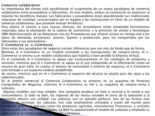 Comercio colaborativo  La importancia del cliente está posibilitando el surgimiento de un nuevo paradigma de comercio colaborativo entre proveedores y fabricantes. En este modelo, ambos se concentran en potenciar al máximo los beneficios mutuos. Los fabricantes y proveedores están abandonando sus tradicionales relaciones de rivalidad, caracterizadas por el regateo y las estimaciones en favor de un modelo de comercio colaborativo, que promete mutuos beneficios. Para allanar el camino a esas nuevas alianzas, los proveedores están instalando herramientas mejoradas para la planeación de la cadena de suministros y la previsión de ventas y tecnologías SRM (Administración de las Relaciones con los Proveedores) que ofrecen acceso en tiempo real a los datos de demanda, existencias, precios, fuentes y producción, para ser compartidos por los fabricantes y sus proveedores.  C-Commerce vs. e-Commerce.  Entre estos dos paradigmas de negocios existen diferencias que son más de fondo que de forma.  Mientras el e-Commerce es un modelo orientado a las transacciones de compra-venta, el c-Commerce se orienta a un modelo colaborativo que habilita y hace posible la Empresa Virtual. En el contenido el e-Commerce se apoya casi exclusivamente en los catálogos de productos y servicios, mientras que el c-Commerce se apoya en el uso compartido de la información como un recurso de gran valía. En cuanto al alcance de comunidad o entorno de negocios, el e-Commerce está limitado a un esquema estático predefinido  de socios, mientras que en el c-Commerce el espectro del alcance se amplía para dar paso a los cybermercados. En el ámbito comercial el Comercio Colaborativo se enmarca en un esquema de Procesos Compartidos de Negocios, mientras el e-Commerce es fiel a su esquema de compra-venta y subastas. Algunos modelos son muy simples. Una compañía produce un bien o servicio y lo vende a sus consumidores. Si todo va bien, los ingresos de las ventas exceden el costo de la operación y la compañía obtiene una utilidad. Las subastas son un ejemplo perfecto. Uno de las formas más antiguas de corretaje, las subastas, han sido ampliamente utilizadas a través del mundo para establecer precios a artículos como los productos agrícolas, instrumentos financieros, y artículos únicos como arte fino y antigüedades. La Web ha popularizado el modelo de subastas y ampliado su aplicación a un amplio conjunto de bienes y servicios. 