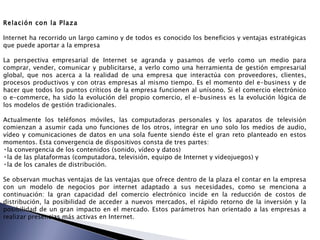Relación con la Plaza Internet ha recorrido un largo camino y de todos es conocido los beneficios y ventajas estratégicas que puede aportar a la empresa La perspectiva empresarial de Internet se agranda y pasamos de verlo como un medio para comprar, vender, comunicar y publicitarse, a verlo como una herramienta de gestión empresarial global, que nos acerca a la realidad de una empresa que interactúa con proveedores, clientes, procesos productivos y con otras empresas al mismo tiempo. Es el momento del e-business y de hacer que todos los puntos críticos de la empresa funcionen al unísono. Si el comercio electrónico o e-commerce, ha sido la evolución del propio comercio, el e-business es la evolución lógica de los modelos de gestión tradicionales. Actualmente los teléfonos móviles, las computadoras personales y los aparatos de televisión comienzan a asumir cada uno funciones de los otros, integrar en uno solo los medios de audio, vídeo y comunicaciones de datos en una sola fuente siendo éste el gran reto planteado en estos momentos. Esta convergencia de dispositivos consta de tres partes: la convergencia de los contenidos (sonido, vídeo y datos)  la de las plataformas (computadora, televisión, equipo de Internet y videojuegos) y  la de los canales de distribución.  Se observan muchas ventajas de las ventajas que ofrece dentro de la plaza el contar en la empresa con un modelo de negocios por internet adaptado a sus necesidades, como se menciona a continuación: la gran capacidad del comercio electrónico incide en la reducción de costos de distribución, la posibilidad de acceder a nuevos mercados, el rápido retorno de la inversión y la posibilidad de un gran impacto en el mercado. Estos parámetros han orientado a las empresas a realizar presencias más activas en Internet. 