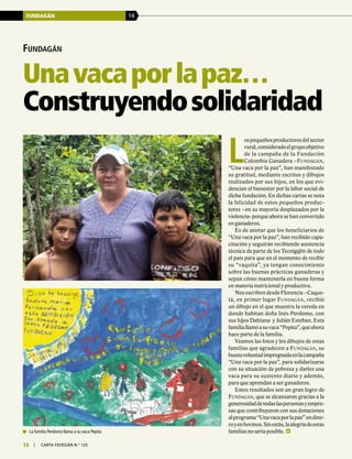FUNDAGÁN 14
14 | carta fedegÁn N.° 125
Fundagán
Unavacaporlapaz…
Construyendosolidaridad
L
ospequeñosproductoresdelsector
rural,consideradoelgrupoobjetivo
de la campaña de la Fundación
Colombia Ganadera –Fundagán,
“Una vaca por la paz”, han manifestado
su gratitud, mediante escritos y dibujos
realizados por sus hijos, en los que evi-
dencian el bienestar por la labor social de
dicha fundación. En dichas cartas se nota
la felicidad de estos pequeños produc-
tores –en su mayoría desplazados por la
violencia- porque ahora se han convertido
en ganaderos.
Es de anotar que los beneficiarios de
“Una vaca por la paz”, han recibido capa-
citación y seguirán recibiendo asistencia
técnica de parte de los Tecnig@n de todo
el país para que en el momento de recibir
su “vaquita”, ya tengan conocimiento
sobre las buenas prácticas ganaderas y
sepan cómo mantenerla en buena forma
en materia nutricional y productiva.
Nos escriben desde Florencia –Caque-
tá, en primer lugar Fundagán, recibió
un dibujo en el que muestra la vereda en
donde habitan doña Inés Perdomo, con
sus hijos Dahiana y Julián Esteban. Esta
familiallamóasuvaca“Pepita”,queahora
hace parte de la familia.
Veamos las fotos y los dibujos de estas
familias que agradecen a Fundagán, su
buenavoluntadimpregnadaenlacampaña
“Una vaca por la paz”, para solidarizarse
con su situación de pobreza y darles una
vaca para su sustento diario y además,
para que aprendan a ser ganaderos.
Estos resultados son un gran logro de
Fundagán, que se alcanzaron gracias a la
generosidaddetodaslaspersonasyempre-
sas que contribuyeron con sus donaciones
alprograma“Unavacaporlapaz”endine-
royenbovinos.Sinestás,laalegríadeestas
familias no sería posible.	 La familia Perdomo llama a su vaca Pepita
 