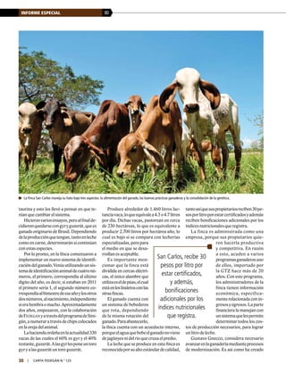 30INFORME ESPECIAL
30 | carta fedegÁn N.° 125
taurina y esto los llevó a pensar en que te-
nían que cambiar el sistema.
Hicieronvariosensayos,peroalfinalde-
cidieronquedarsecongyryguzerát,quees
ganado originario de Brasil. Dependiendo
delaproducciónquetengan,tantoenleche
comoencarne,determinaránsicontinúan
con estas especies.
Por lo pronto, en la finca comenzaron a
implementar un nuevo sistema de identifi-
cacióndelganado.Veníautilizandounsis-
temadeidentificaciónanimaldecuatronú-
meros, el primero, correspondía al último
digito del año, es decir, si estaban en 2011
el primero seria 1, el segundo número co-
rrespondíaalbimestredeeseañoylosotros
dosnúmeros,alnacimiento,independiente
sierahembraomacho.Aproximadamente
dos años, empezaron, con la colaboración
deFedegányatravésdelprogramadeSini-
gán,anumeraratravésdechipscolocados
en la oreja del animal.
Lahaciendaordeñaenlaactualidad330
vacas de las cuales el 60% es gyr y el 40%
restante,guzerát.Alasgyrlesponeuntoro
gyr y a las guzerát un toro guzerát.
Produce alrededor de 1.460 litros lac-
tanciavaca,loqueequivalea4.5o4.7litros
por día. Dichas vacas, pastorean en cerca
de 230 hectáreas, lo que es equivalente a
producir 2.700 litros por hectárea año, lo
cual es bajo si se compara con lecherías
especializadas,peropara
el medio en que se desa-
rrollan es aceptable.
Es importante men-
cionar que la finca está
dividida en cercas eléctri-
cas, el único alambre que
utilizaeseldepúas,elcual
estáenloslinderosconlas
otrasfincas.
El ganado cuenta con
un sistema de bebederos
que rota, dependiendo
de la misma rotación del
ganado.Paraabastecerlo,
la finca cuenta con un acueducto interno,
porqueelaguaquebebeelganadonoviene
de jagüeyes ni del río que cruza el predio.
La leche que se produce en esta finca es
reconocidaporsualtoestándardecalidad,
tantoasíquesuspropietariosreciben30pe-
sosporlitroporestarcertificadosyademás
reciben bonificaciones adicionales por los
índices nutricionales que registra.
La finca es administrada como una
empresa, porque sus propietarios quie-
ren hacerla productiva
y competitiva. En razón
a esto, acuden a varios
programasganaderosuno
de ellos, importado por
la GTZ hace más de 20
años. Con este programa,
los administradores de la
finca tienen información
económica, específica-
menterelacionadaconin-
gresosyegresos.Laparte
financiera la manejan con
unsistemaquelespermite
determinar todos los cos-
tos de producción necesarios, para lograr
un litro de leche.
Gustavo Gnecco, considera necesario
avanzarenlaganaderíamedianteprocesos
de modernización. Es así como ha creado
San Carlos, recibe 30
pesos por litro por
estar certificados,
y además,
bonificaciones
adicionales por los
índices nutricionales
que registra.
	La Finca San Carlos maneja su hato bajo tres aspectos: la alimentación del ganado, las buenas prácticas ganaderas y la consolidación de la genética.
 