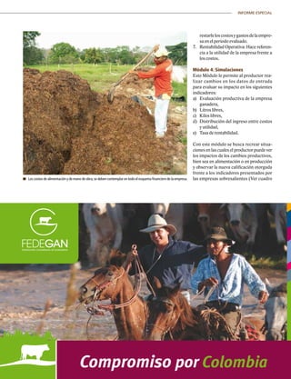 45|	 FEDERACIÓN COLOMBIANA DE GANADEROS
INFORME ESPECIAL
	 Los costos de alimentación y de mano de obra,se deben contemplar en todo el esquema financiero de la empresa.
restarleloscostosygastosdelaempre-
sa en el periodo evaluado.
7.	 Rentabilidad Operativa: Hace referen-
cia a la utilidad de la empresa frente a
los costos.
Módulo 4: Simulaciones
Este Módulo le permite al productor rea-
lizar cambios en los datos de entrada
para evaluar su impacto en los siguientes
indicadores:
a)	 Evaluación productiva de la empresa
ganadera,
b)	 Litros libres,
c)	 Kilos libres,
d)	 Distribución del ingreso entre costos
y utilidad,
e)	 Tasa de rentabilidad.
Con este módulo se busca recrear situa-
ciones en las cuales el productor puede ver
los impactos de los cambios productivos,
bien sea en alimentación o en producción
y observar la nueva calificación otorgada
frente a los indicadores presentados por
las empresas sobresalientes (Ver cuadro
 