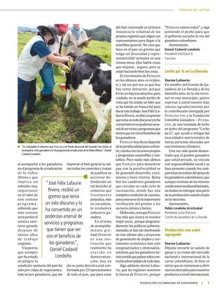 CORREOS DEL LECTOR
7|	FEDERACIÓN COLOMBIANA DE GANADEROS
al acompañar a los ganaderos
enelprogramadeerradicación
de la fiebre
Aftosa y que
implica un
subsidio muy
importante
en el valor de
este costoso
pr og r ama,
sabiendo que
más costoso
seríaperderel
estatus sani-
tario ganado
después de
tantos años
de t r abajo
conjunto.
Ylopeores
que siempre
que ha estado
en peligro la
condición sanitaria del país ha
sido por culpa de negociantes,
más no por ganaderos, que sin
importar el bien general se sal-
tan todos los controles y tratan
dejustificarsu
accionar de-
fendiendo un
tal derecho al
comercio que
f i na l ment e
perjudica,más
no encadena,
la verdadera
industria ga-
nadera.
En el tema
de acompaña-
miento gre-
mial,Fedegán
es una ins-
titución que
realmente ha
c r e c i d o e n
democratiza-
ción, hoy en
día su junta directiva está con-
formadapor22representantes
de todo el país, que para estar
ahí han convocado en primera
instancia la voluntad de las
propiasregionesqueeligensus
representantes para llegar a la
asamblea general. No creo que
haya en el país un gremio que
tenga tal diversidad y repre-
sentatividad sentados en una
misma mesa. Que habrá cosas
que mejorar, seguro, pero se
están haciendo bien las cosas.
El crecimiento de Fedegán
en los últimos años es eviden-
te y tal vez por eso es que hoy
hay tanto detractor, porque
Fedegánhoysíesatractivo,pero
cuidado, no se puede perder de
vista que ha tenido un líder que
se ha batido en franca lid para
hacerestetrabajo.JoséFélixLa-
faurieRivera,recibióungremio
queteníaunsolodiscursoyloha
convertidoenunpoderosoarse-
naldeserviciosyprogramasque
tienenqueverconelbeneficiode
losganaderos.
Fedegán hoydíanodepende
delaparafiscalidadparasubsis-
tir,cuentaconrecursospropios
y programas sostenibles y ren-
tables. Pero nadie más idóneo
que Fedegán para demostrar
que con la parafiscalidad se
ha generado desarrollo, creci-
miento y buen retorno. Basta
leer los cuadernos ganaderos
que circulan en cada ciclo de
vacunación, donde hay una
completarendicióndecuentas,
paraenterarsedelaimportante
retribución del gremio a los
sectores cárnico y lácteo.
Dichoesto,creoqueFedegán
hoy más que nunca es nuestro
mejor socio, porque desgracia-
damente las políticas guberna-
mentales se han ido disolviendo
en este último año y proyectos
de generación de empleo y cre-
cimiento económico han sido
estigmatizados y eliminados,
mientras que los ganaderos he-
mostenidoquepelearsoloscon-
tralasadversidadesdetodotipo.
Siga adelante doctor Lafau-
rie, que las regiones sentimos
la fuerza de Fedegán, porque
	 “Es indudable el esfuerzo que Fedegán y el Fondo Nacional del Ganado han hecho al
acompañaralosganaderosenelprogramadeerradicacióndelafiebreAftosa”,Daniel
Cadavid Londoño.
“José Félix Lafaurie
Rivera, recibió un
gremio que tenía
un solo discurso y lo
ha convertido en un
poderoso arsenal de
servicios y programas
que tienen que ver
con el beneficio de
los ganaderos”,
Daniel Cadavid
Londoño.
“Fedegán somos todos”, y siga
poniendo el pecho para que
el gobierno escuche la voz del
ganadero colombiano.
Atentamente.
Daniel Cadavid Londoño
Presidente ASOGAUCA
Caucasia
Leche pa’ ti en La Dorada
Doctor Lafaurie:
En nombre del Comité de Ga-
naderos de La Dorada y de los
damnificados de la ola inver-
nal en este municipio, quiero
expresar a usted nuestro más
sincero agradecimiento por
la contribución entregada por
Fedegán-fng y la Fundación
Colombia Ganadera – Funda-
gán, de una tonelada de leche
en polvo del programa “Leche
pa´ti”, que ayudó a mitigar las
necesidades nutricionales de
tantas personas afectadas por
este fenómeno climático.
Una vez más queda demos-
trado que el gremio ganadero
que usted preside, se vincula
con responsabilidad social y se
hace presente cuando los com-
patriotasnecesitandelapoyode
losganaderoscolombianos,que
aunque víctimas de las mismas
condicionesmedioambientales,
nodudanenentregarunaparte
desuproduccióncuandoelpaís
así lo necesita.
Atentamente,
Pablo Londoño Aristizabal
Presidente Junta Directiva
Comité de Ganaderos de La Dorada
Producción con valor
agregado
Doctor Lafaurie:
Déjeme enviarle un saludo de
apoyo a su visión del mercado
nacional e internacional de la
carne colombiana. Si bien es
ciertoquesecomienzanaabrir
nuevosmercadosparanuestros
productosanivelinternacional,
 