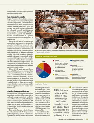 CIENCIA Y TECNOLOGÍA GANADERA
73|	 FEDERACIÓN COLOMBIANA DE GANADEROS
CIENCIA Y TECNOLOGÍA GANADERA
73|	 FEDERACIÓN COLOMBIANA DE GANADEROS
dentealaluzdesuevaluaciónenelcontexto
de dichas negociaciones.
Las cifras del mercado
Según Fedegán, el tamaño del mercado
de la carne de bovino en Colombia registra
cifrasmuyimportantes.Estamoshablando
de un mercado en el que se comercializan
846 mil toneladas al año (cifra 2010), con
un valor que puede estar alrededor de los
3,5 billones de pesos. El sacrificio, en ese
mismo año, se elevó a cerca de 3,9 millo-
nes de bovinos, siendo más del 60% de
la faena nacional realizada en 32 plantas
que reportaron un sacrificio superior a 50
cabezas/día.
Buena parte de la gran infraestructura
de sacrificio se concentra en las grandes
ciudades, lo cual eleva el número de inter-
mediarios requeridos para el transporte y
comercializacióndelosanimalesvivosyde
losproductoscárnicos,yexplicalapérdida
de transparencia en la formación de los
precios, el divorcio entre los precios y las
calidadesylaescasatransmisióndeseñales
delconsumidoralproductor.Concontadas
excepciones, existen plantas de sacrificio
ubicadas en las zonas de producción que
cumplen con las normas sanitarias y am-
bientalesytienenimplementadosprocesos
de certificación de calidad.
El otro 40% de la oferta se sacrifica en
más de 1.500 mataderos, cuyo sacrificio
diario promedio no supera las 5 cabezas
/ día y se realiza a espaldas de la norma-
tividad sanitaria, ambiental y técnica,
constituyéndose en un problema de salud
pública, de afectación del medio ambiente
y de ineficiencia en el uso de recursos del
mismo Estado, ya que buena parte de tales
mataderos pertenecen a los mismos entes
territoriales.
Canales de comercialización
El canal formal, referido así en términos
de estándares de inocuidad respecto de la
cadena de frío y procesamiento en plantas
desacrificioydeshuesecertificablesbajoel
marconormativovigente,distribuyeel25%
de la oferta de carne a las grandes superfi-
cies (11%), las famas especializadas (8%)
y una porción significativa del mercado
industrial (5%).
Este canal abastece principalmente
los nichos de mercado de alto y mediano
poder adquisitivo y se surte normalmente
apartirdelasgrandesplantasdesacrificio.
Sin embargo, bien vale la
pena anotar que a pesar
de su reducido volumen,
el canal formal es quizás
el principal referente de
precios y calidades para
todoelmercadonacional;
el elemento más impor-
tante que caracteriza al
canal formal son los pro-
cesos de transformación
yeldebidotransportecon
cadena de frío.
El canal informal co-
mercializa el 75% de la
oferta de carne a través
deunsinnúmerodefamas
que, en su gran mayoría,
no cumplen con estánda-
res de calidad e inocui-
dad. Se trata de negocios
tradicionales de pequeña
escala,deprecariomanejo
administrativoydecarác-
terinformaldesdeelpunto
de visto sanitario y tribu-
tario, los cuales atienden
lademandadelosestratos
bajosamedios.Estosloca-
lessonsurtidosporlosde-
nominados“colocadores/
comisionistas”.
El 40% de la oferta
bovina se sacrifica
en más de 1.500
mataderos,cuyo
sacrificio diario
promedio no supera
las 5 cabezas / día y se
realiza a espaldas de la
normatividad sanitaria,
ambiental y técnica.
Destino de la oferta de carne de res
34%
28%
8%
13%
5%
11%
Canales
Famas nivel medio de higiene:
algo de frío y mesones para proceso
Famas especializadas:
Equipos de frío y exhibición
Instituciones:
Consumo de carnes frescas
compradas a los mayoristas.
Sin adecuado control oficial.
Transporte en caliente.
Industria:
Carnes industriales refrigeradas
y congeladas para la gran industria
y frescas para la mediana y pequeña.
Supermercados:
Exhibidoras refrigeradas,
autoservicio, atención personalizada.
Productos porcionados y gourmet.
Carnicerías:
Carne a la intemprie en gancho y
ausencia de higiene en su manejo.
No existe transporte refrigerado.
Alta manipulación al producto.
Alto grado de informalidad.
Fuente: Fedegán – Friogan.
	Para Fedegán, la larga cadena de intermediación es trasversal a toda la cadena: va desde el comercio de ganado
hasta el canal de distribución.
 