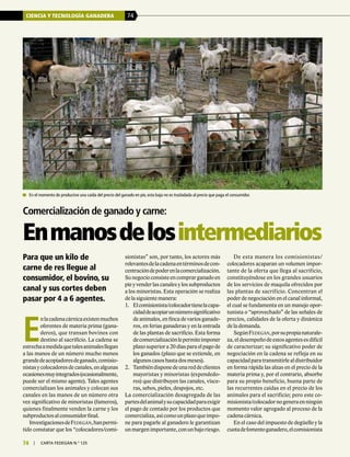 CIENCIA Y TECNOLOGÍA GANADERA 74
74 | carta fedegÁn N.° 125
Para que un kilo de
carne de res llegue al
consumidor, el bovino, su
canal y sus cortes deben
pasar por 4 a 6 agentes.
sionistas” son, por tanto, los actores más
relevantesdelacadenaentérminosdecon-
centracióndepoderenlacomercialización.
Sunegocioconsisteencomprarganadoen
pie y vender las canales y los subproductos
a los minoristas. Esta operación se realiza
de la siguiente manera:
1.	 Elcomisionista/colocadortienelacapa-
cidaddeacopiarunnúmerosignificativo
de animales, en finca de varios ganade-
ros, en ferias ganaderas y en la entrada
de las plantas de sacrificio. Esta forma
decomercializaciónlepermiteimponer
plazo superior a 20 días para el pago de
los ganados (plazo que se extiende, en
algunoscasoshastadosmeses).
2.	 Tambiéndisponedeunareddeclientes
mayoristas y minoristas (expendedo-
res) que distribuyen las canales, vísce-
ras, sebos, pieles, despojos, etc.
La comercialización desagregada de las
partesdelanimalysucapacidadparaexigir
el pago de contado por los productos que
comercializa,asícomounplazoqueimpo-
ne para pagarle al ganadero le garantizan
unmargenimportante,conunbajoriesgo.
De esta manera los comisionistas/
colocadores acaparan un volumen impor-
tante de la oferta que llega al sacrificio,
constituyéndose en los grandes usuarios
de los servicios de maquila ofrecidos por
las plantas de sacrificio. Concentran el
poder de negociación en el canal informal,
el cual se fundamenta en un manejo opor-
tunista o “aprovechado” de las señales de
precios, calidades de la oferta y dinámica
de la demanda.
SegúnFedegán,porsupropianaturale-
za,eldesempeñodeestosagentesesdifícil
de caracterizar; su significativo poder de
negociación en la cadena se refleja en su
capacidadparatransmitirlealdistribuidor
en forma rápida las alzas en el precio de la
materia prima y, por el contrario, absorbe
para su propio beneficio, buena parte de
las recurrentes caídas en el precio de los
animales para el sacrificio; pero este co-
misionista/colocadornogeneraenningún
momento valor agregado al proceso de la
cadena cárnica.
En el caso del impuesto de degüello y la
cuotadefomentoganadero,elcomisionista
Comercialización de ganado y carne:
Enmanosdelosintermediarios
	 En el momento de producirse una caída del precio del ganado en pie, esta baja no es trasladada al precio que paga el consumidor.
E
nlacadenacárnicaexistenmuchos
oferentes de materia prima (gana-
deros), que transan bovinos con
destino al sacrificio. La cadena se
estrechaamedidaquetalesanimalesllegan
a las manos de un número mucho menos
grandedeacopiadoresdeganado,comisio-
nistasycolocadoresdecanales,enalgunas
ocasionesmuyintegrados(ocasionalmente,
puede ser el mismo agente). Tales agentes
comercializan los animales y colocan sus
canales en las manos de un número otra
vez significativo de minoristas (fameros),
quienes finalmente venden la carne y los
subproductosalconsumidorfinal.
InvestigacionesdeFedegán,hanpermi-
tido constatar que los “colocadores/comi-
 