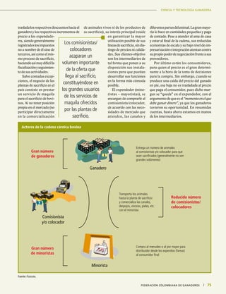 CIENCIA Y TECNOLOGÍA GANADERA
75|	 FEDERACIÓN COLOMBIANA DE GANADEROS
CIENCIA Y TECNOLOGÍA GANADERA
75|	 FEDERACIÓN COLOMBIANA DE GANADEROS
Los comisionistas/
colocadores
acaparan un
volumen importante
de la oferta que
llega al sacrificio,
constituyéndose en
los grandes usuarios
de los servicios de
maquila ofrecidos
por las plantas de
sacrificio.
trasladalosrespectivosdescuentoshaciael
ganadero y los respectivos incrementos de
precio a los expendedo-
res, siendo generalmente
registradoslosimpuestos
no a nombre de él sino de
terceros,asícomoelmis-
mo proceso de sacrificio,
haciendoasímuydifícilla
fiscalizaciónyseguimien-
to de sus actividades.
Salvo contadas excep-
ciones, el negocio de las
plantas de sacrificio en el
país consiste en prestar
un servicio de maquila
para el sacrificio de bovi-
nos. Al no tener posición
propia en el mercado (no
participar directamente
en la comercialización
de animales vivos ni de los productos de
su sacrificio), su interés principal reside
en garantizar la mayor
utilización posible de sus
líneasdesacrificio,sindis-
tingo de precios ni calida-
des. Sus clientes-objetivo
son los intermediarios de
tal forma que ponen a su
disposición sus instala-
ciones para que puedan
desarrollar sus funciones
en la forma más cómoda
posible.
El expendedor (mino-
ristas – mayoristas), se
encargan de comprarle al
comisionista/colocador,
de acuerdo con las nece-
sidades de mercado que
atienden, las canales y
diferentespartesdelanimal.Lagranmayo-
ría lo hace en cantidades pequeñas y paga
de contado. Pese a atender al ama de casa
y estar al final de la cadena, sus reducidas
economías de escala y su bajo nivel de em-
presarizacióneintegraciónatentancontra
supropiopoderdenegociaciónfrenteasus
proveedores.
Por último están los consumidores,
para quien el precio es el gran determi-
nante a la hora de la toma de decisiones
para la compra. Sin embargo, cuando se
produce una caída del precio del ganado
en pie, esa baja no es trasladada al precio
que paga el consumidor, pues dicho mar-
gen se “queda” en el expendedor, con el
argumentodequeesel“momentoenelque
debe ganar dinero”, ya que los ganaderos
tuvieron su oportunidad. En resumidas
cuentas, hasta ahora estamos en manos
de los intermediarios.
Fuente: Fedegán.
Actores de la cadena cárnica bovina
Gran número
de ganaderos
Ganadero
Entrega un número de animales
al comisionista y/o colocador para que
sean sacrificados (generalmente no son
grandes volúmenes)
Gran número
de minoristas
Minorista
Compra al menudeo o al por mayor para
distribuidor desde los expendios (famas)
al consumidor final
Comisionista
y/o colocador
Transporta los animales
hasta la planta de sacrificio
y comercializa las canales,
despojos, vísceras, pieles, etc.
con el minorista
Reducido número
de comisionistas/
colocadores
 