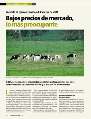 88 | carta fedegÁn N.° 125
INDICADORES DE LA GANADERÍA 88
88 | carta fedegÁn N.° 125
Encuesta de Opinión Ganadera IITrimestre de 2011
El 22% de los ganaderos encuestados consideran que los productos más caros
continúan siendo las sales mineralizadas y el 21% que los medicamentos.
Bajospreciosdemercado,
lomáspreocupante
	 Los ganaderos manifiestan que a partir del cuarto trimestre de 2010 el valor de la tierra ha descendido.
L
a Encuesta de Opinión Ganadera del
segundo trimestre de 2011, permitió
establecerqueelfactormásdesfavora-
bledelosganaderoscolombianospararea-
lizar su actividad son los bajos precios del
mercado, lo que consideran negativo para
elresultadofinaldesuejercicioeconómico.
Dicha Encuesta que se realiza cada
trimestre y completa su octava versión
ininterrumpida, pudo identificar, adicio-
nalmente,elaltocostodelosinsumoscomo
el segundo elemento nocivo para la buena
marcha de la economía ganadera.
Según la muestra que contempló la
opinión de 804 ganaderos de todo el país,
las condiciones climáticas, al igual que los
dos factores mencionados anteriormente,
contribuyeron notablemente en la poca
rentabilidad de la actividad en el segundo
trimestre de 2011.
Para los encuestados el clima fue extre-
madamente crítico, en abril y mayo y pos-
teriormente en junio, pasó a ser favorable
para las actividades productivas.
La preocupación que más agobia a los
encuestados,eseldeteriorodelasituación
de orden público en el país y sus efectos in-
mediatosenlapérdidadelvalordelatierra.
Positiva inversión en
infraestructura
No obstante el bajo ánimo de los pro-
ductores para invertir en maquinaria y
equipo pues, solo el 7% de los encuestados
respondió que sí había destinado dinero
para comprarlo, se pudo establecer una
mejor disposición en la inversión en obras
de infraestructura, ya que el 14% de los
productoresmanifestóquehicierongastos
 