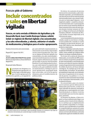 JURÍDICA 108
108 | carta fedegÁn N.° 125
	 Los precios internos de los concentrados y sales mineralizadas aumentan en el momento en que suben las
cotizaciones internacionales, pero cuando estas bajan no sucede la misma trasmisión.
Fedegán pide al Gobierno:
Incluirconcentrados
ysalesenlibertad
vigilada
Fedegán, en carta enviada al Ministro de Agricultura y de
Desarrollo Rural, Juan Camilo Restrepo Salazar, solicitó
incluir en régimen de libertad vigilada a los concentrados
y las sales mineralizadas, y además, adelantar el estudio
de medicamentos y biológicos para el sector agropecuario.
gar, para solicitarle respetuosamente su
intervención en dos frentes relacionados
con los costos de producción. Uno, colo-
car en régimen de libertad vigilada a los
concentrados y las sales mineralizadas1
,
cuya transmisión de precios en comercia-
lización registra deficiencias que impide
que las bajas en precios internacionales
beneficie a la actividad productiva bovi-
na, y por ende mejorar la competitividad
alsector;y,dos, queseadelanteelestudio
de medicamentos y biológicos para el
sector agropecuario, postergado desde
hace varios años, con el fin de aportar
elementos para el establecimiento de
políticas claras.
En efecto, los aumentos de precios
internosdelosconcentradosysalesmine-
ralizadasresponden,casiinmediatamente,
alasalzasdepreciosdelasmateriasprimas
internacionales(maíz,soya,potasio,fosfo-
ro), pero no tienen igual respuesta –ni en
magnitudyrapidez–,cuandolascotizacio-
nesinternacionalescaen.Lapreocupación
quenosasisteenestemomentoobedeceal
mayoraumentodeloscostosdeestosinsu-
mos durante el primer semestre de 2011,
que se reflejan en la Encuesta de Opinión
Ganadera, EOGAN - II trimestre de 2011,
y que inciden en forma importante en la
estructura de costos2
.
Lanotransmisióndelospreciosinterna-
cionales cuando su ocurrencia es a la baja,
no tiene justificación, teniendo en cuenta
la dinámica de apreciación del peso, que
desde 2007 debería estar abaratando los
productos importados.
Fedegán,desdehacevariosaños,haveni-
dopidiendoalMADRyalacadenadebalan-
ceados, tomar medidas que mitiguen dicho
impacto,sinobtenerresultadospositivos.
En el seno de la cadena de alimentos
balanceados,ennoviembrede2009,estuvi-
mosencontactocongremiosyproductores
desalesmineralizadasyconcentradospara
bovinos con la idea de concertar indicado-
resparaelseguimientodelatransmisiónde
las señales de precios y de buscar alianzas
estratégicas. Se concluyó que en las sales
mineralizadas, los fosfatos, de naturaleza
principalmenteimportada,sonelindicador
clave para el seguimiento de la transmi-
sión de precios. Las gráficas 1, 2, 3, y 4,
muestran la nula transmisión hacia la baja
de las cotizaciones internacionales y de la
revaluación del peso.
En concentrados, pese a la existen-
cia de sustitutos para la fabricación de
balanceados para bovinos, el maíz es el
mejor indicador de referencia, haciendo la
salvedad que su participación en el valor
final del producto es inferior a la de los
concentrados para uso de otras especies
(aves, porcinos).
En términos de alianzas, si bien se re-
gistró un buen ambiente para llegar a un
acuerdo, primó el interés de los industria-
les, lo cual hace que su implementación
haya quedado suspendida en el tiempo,
mientras que la problemática de pérdida
de competitividad por aumento de costos
originadosenlainadecuadatransmisiónde
preciosenelmercadodoméstico,demanda
laaplicaciónurgentedemedidasdecontrol.
Veamos el texto de la carta mencionada.
Bogotá D.C. Agosto 9 de 2011
Doctor
JUANCAMILORESTREPOSALAZAR
MinistrodeAgriculturayDesarrolloRural
Bogotá D.C.
Respetado Señor Ministro:
N
uevamente nos dirigimos a su
Despacho para agradecerle, en
primer lugar, el decidido apoyo
que el sector agropecuario ha
recibido de su gestión, y, en segundo lu-
 