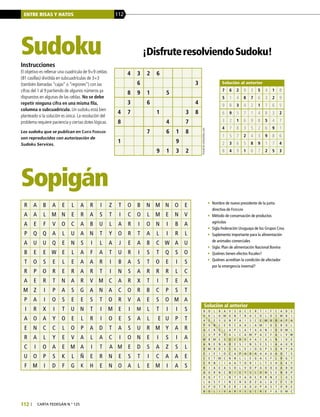 ENTRE RISAS Y HATOS 112
112 | carta fedegÁn N.° 125
Sopigán
Sudoku
Instrucciones
El objetivo es rellenar una cuadrícula de 9×9 celdas
(81 casillas) dividida en subcuadrículas de 3×3
(también llamadas “cajas” o “regiones”) con las
cifras del 1 al 9 partiendo de algunos números ya
dispuestos en algunas de las celdas. No se debe
repetir ninguna cifra en una misma fila,
columna o subcuadrícula. Un sudoku está bien
planteado si la solución es única. La resolución del
problema requiere paciencia y ciertas dotes lógicas.
Los sudoku que se publican en Carta Fedegán
son reproducidos con autorización de
Sudoku Services.
¡DisfruteresolviendoSudoku!
Puzzlebywebsudoku.com
Solución al anterior
•	 Nombre de nuevo presidente de la junta
directiva de Fedegán
•	 Método de conservación de productos
agrícolas
•	 Sigla Federación Uruguaya de los Grupos Crea
•	 Suplemento importante para la alimentación
de animales comerciales
•	 Sigla: Plan de alimentación Nacional Bovina
•	 Quiénes tienen efectos fiscales?
•	 Quiénes acreditan la condición de afectador
por la emergencia invernal?
R A B A E L A R I Z T O B N M N O E
A A L M N E R A S T I C O L M E N V
A E F V O C A B U L A R I O N I B A
P Q Q A L U A N T Y O R T A L I R L
A U U Q E N S I L A J E A B C W A U
B E E W E L A F A T U R I S T Q S O
T O S E L E A A R I B A S T O E I S
R P O R E R A R T I N S A R R R L C
A E R T N A R V M C A R X T I T E A
M Z I P A S G A N A C O R B C P S T
P A I O S E E S T O R V A E S O M A
I R X I T U N T I M E I M L T I I S
A O A Y O E L R I O E S A L 	E U P T
E N C C L O P A D T A S U R M Y A R
R A L Y E V A L A C I O N E I S I A
C I O A E M A I T A M E D S A Z S L
U O P S K L Ñ E R N E S T I C A A E
F M I D F G K H E N O A L E M I A S
B O L B A V S U C E R T I F C A D S
V K L O M O N T R A C O L O I M B I
A E E S U N P A I S C E M B R A P A
P O N C E R C A A L A M I O E B O L
A C R E L A P L A T A A N I D O M L
L U P R Z A L C A M P A C F A L V W
M B M E S U C R E V A C A L N I O E
A N E N A B E S I N S E S I A A U R
D M R D S E G L E J O G P S G R Y A
E J E I O C A P A D A A A U A O T S
C E T M C N N L L E G A S F L R G T
E R N I I A A T O R I L T S H G K Y
R I A E A S O L V O P A O O U A D O
A O R N C N I E T S L O H S E N B P
D Q F T I N T Y A H E R R N Z I U S
L A S F I N C H U D Z A L A Z F C D
U P O T R E R I A X U P A S T O R E
B O L I V A R Y S U C R E F G O M C
4 3 2 6
6 3
8 9 1 5
3 6 4
4 7 1 3 8
8 4 7
7 6 1 8
1 9
9 1 3 2
7 6 2 9 3 5 4 1 8
5 1 4 8 7 6 3 2 9
9 8 3 4 2 1 7 6 5
6 9 5 7 1 4 8 3 2
3 2 1 6 9 8 5 4 7
4 7 8 3 5 2 6 9 1
1 5 7 2 4 3 9 8 6
2 3 6 5 8 9 1 7 4
8 4 9 1 6 7 2 5 3
 