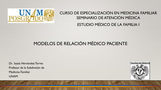 Dr. Isaías HernándezTorres
Profesor de la Subdivisión de
Medicina Familiar
UNAM
MODELOS DE RELACIÓN MÉDICO PACIENTE
CURSO DE ESPECIALIZACIÓN EN MEDICINA FAMILIAR
SEMINARIO DE ATENCIÓN MÉDICA
ESTUDIO MÉDICO DE LA FAMILIA I
 