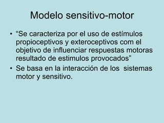 Modelo sensitivo-motor “ Se caracteriza por el uso de estímulos propioceptivos y exteroceptivos com el objetivo de influenciar respuestas motoras resultado de estimulos provocados”  Se basa en la interacción de los  sistemas motor y sensitivo.  