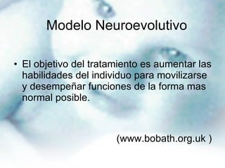 El objetivo del tratamiento es aumentar las habilidades del individuo para movilizarse y desempeñar funciones de la forma mas normal posible.  (www.bobath.org.uk ) Modelo Neuroevolutivo   