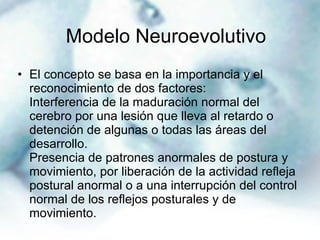 El concepto se basa en la importancia y el reconocimiento de dos factores: Interferencia de la maduración normal del cerebro por una lesión que lleva al retardo o detención de algunas o todas las áreas del desarrollo. Presencia de patrones anormales de postura y movimiento, por liberación de la actividad refleja postural anormal o a una interrupción del control normal de los reflejos posturales y de movimiento. Modelo Neuroevolutivo   
