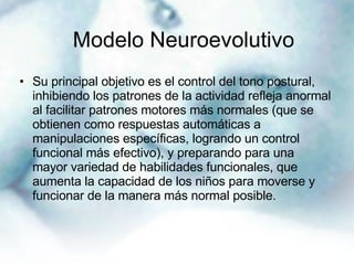 Su principal objetivo es el control del tono postural, inhibiendo los patrones de la actividad refleja anormal al facilitar patrones motores más normales (que se obtienen como respuestas automáticas a manipulaciones específicas, logrando un control funcional más efectivo), y preparando para una mayor variedad de habilidades funcionales, que aumenta la capacidad de los niños para moverse y funcionar de la manera más normal posible. Modelo Neuroevolutivo   