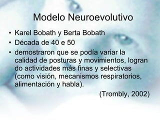Karel Bobath y Berta Bobath Década de 40 e 50  demostraron que se podía variar la calidad de posturas y movimientos, logran do actividades más finas y selectivas (como visión, mecanismos respiratorios, alimentación y habla). (Trombly, 2002) Modelo Neuroevolutivo  
