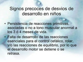 Signos precoces de desvios de desarrollo en niños Persistencia de reacciones primitivas, asociadas o no a tono muscular anormal a los 3 ó 4 meses de vida. Falta de desarrollo de las reacciones esenciales para el control cefálico, rolar, y/o las reacciones de equilibrio, por lo que el desarrollo motor se detiene o se retrasa. 
