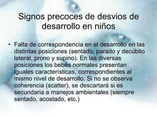 Signos precoces de desvios de desarrollo en niños Falta de correspondencia en el desarrollo en las distintas posiciones (sentado, parado y decúbito lateral, prono y supino). En las diversas posiciones los bebés normales presentan iguales características, correspondientes al mismo nivel de desarrollo. Si no se observa coherencia (scatter), se descartará si es secundaria a manejos ambientales (siempre sentado, acostado, etc.) 