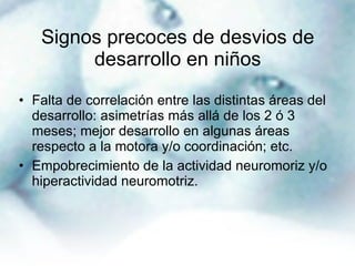 Signos precoces de desvios de desarrollo en niños Falta de correlación entre las distintas áreas del desarrollo: asimetrías más allá de los 2 ó 3 meses; mejor desarrollo en algunas áreas respecto a la motora y/o coordinación; etc. Empobrecimiento de la actividad neuromoriz y/o hiperactividad neuromotriz. 