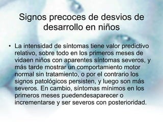 Signos precoces de desvios de desarrollo en niños La intensidad de síntomas tiene valor predictivo relativo, sobre todo en los primeros meses de vidaen niños con aparentes síntomas severos, y más tarde mostrar un comportamiento motor normal sin tratamiento, o por el contrario los signos patológicos persisten, y luego son más severos. En cambio, síntomas mínimos en los primeros meses puedendesaparecer o incrementarse y ser severos con posterioridad. 