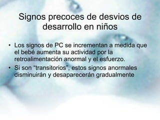 Signos precoces de desvios de desarrollo en niños Los signos de PC se incrementan a medida que el bebé aumenta su actividad por la retroalimentación anormal y el esfuerzo. Si son “transitorios”, estos signos anormales disminuirán y desaparecerán gradualmente 