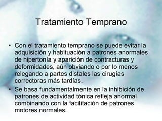 Tratamiento Temprano Con el tratamiento temprano se puede evitar la adquisición y habituación a patrones anormales de hipertonía y aparición de contracturas y deformidades, aún obviando o por lo menos relegando a partes distales las cirugías correctoras más tardías. Se basa fundamentalmente en la inhibición de patrones de actividad tónica refleja anormal combinando con la facilitación de patrones motores normales. 