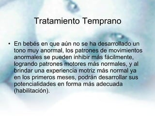 Tratamiento Temprano En bebés en que aún no se ha desarrollado un tono muy anormal, los patrones de movimientos anormales se pueden inhibir más fácilmente, logrando patrones motores más normales, y al brindar una experiencia motriz más normal ya en los primeros meses, podrán desarrollar sus potencialidades en forma más adecuada (habilitación).  